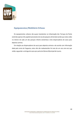 Equipamentos/Mobiliário Urbano
Os equipamentos urbanos são quase inexistentes na Urbanização dos Terraços da Ponte
existindo apenas três papeleiras/caixotes de Lixo de pequena dimensão (sendo que estes estão
no interior de cada um dos parques infantis existentes) e dois dispensadores de sacos para
dejectos caninos.
Em relação aos dispensadores de sacos para dejectos animais e de acordo com informação
dada pela Junta de Freguesia, estes não são reabastecidos há mais de um ano uma vez que
estão a aguardar a entrega de sacos por parte da Câmara Municipal de Loures.

40

 