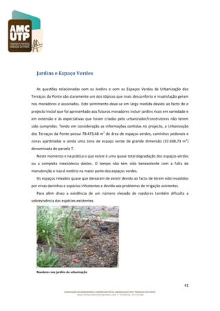 Jardins e Espaço Verdes
As questões relacionadas com os Jardins e com os Espaços Verdes da Urbanização dos
Terraços da Ponte são claramente um dos tópicos que mais desconforto e insatisfação geram
nos moradores e associados. Este sentimento deve-se em larga medida devido ao facto de o
projecto inicial que foi apresentado aos futuros moradores incluir jardins ricos em variedade e
em extensão e às expectativas que foram criadas pelo urbanizador/construtores não terem
sido cumpridas. Tendo em consideração as informações contidas no projecto, a Urbanização
dos Terraços da Ponte possui 78.473,48 m2 de área de espaços verdes, caminhos pedonais e
zonas ajardinadas e ainda uma zona de espaço verde de grande dimensão (37.698,73 m 2)
denominada de parcela T.
Neste momento e na prática o que existe é uma quase total degradação dos espaços verdes
ou a completa inexistência destes. O tempo não tem sido benevolente com a falta de
manutenção e isso é notório na maior parte dos espaços verdes.
Os espaços relvados quase que deixaram de existir devido ao facto de terem sido invadidos
por ervas daninhas e espécies infestantes e devido aos problemas de irrigação existentes.
Para além disso a existência de um número elevado de roedores também dificulta a
sobrevivência das espécies existentes.

Roedores nos jardins da urbanização

41

 