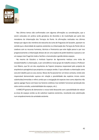 Nos últimos temos sido confrontados com algumas afirmações ou considerações, que a
serem colocadas em prática serão geradoras de discórdia e de insatisfação por parte dos
moradores da Urbanização dos Terraços da Ponte. As afirmações realizadas nos últimos
tempos por alguns dos membros do executivo da Junta de Freguesias de Sacavém, apostam no
sentido que a diversidade de espécies existentes na Urbanização dos Terraços da Ponte não se
coaduna com os recursos humanos, técnicos e financeiros que este órgão possui e por isso
progressivamente a Urbanização deixara de ser uma espécie de jardim botânico e passara a ser
um espaço mais frugal de modo a facilitar a manutenção e gestão destes espaços.
No mesmo de Outubro o Instituto Superior de Agronomia realizou uma visita de
estudo/trabalho à urbanização, e por coincidência nesse grupo de trabalho estava o Professor
Luís Ribeiro, que foi um dos arquitectos da Topiaris (empresa responsável pelo projecto de
arquitectura paisagística) que projectou os espaços verdes. E que utilizada a urbanização como
zona de trabalho para os seus alunos. Nesse dia foi possível ter um breve contacto, tendo este
responsável demonstrado supresa em relação a possibilidade das espécies iniciais serem
substituídas/removidas e referiu ainda que a conjugação de especies teve como objectivo não
apenas agregar fauna com base nos factores estéticos mas também funcionais (protecção dos
solos contra a erosão, sustentabilidade dos espaços, etc.).
A AMCUTP gostaria de demonstrar o nosso total desacordo com a possibilidade de reduzir
as áreas de espaços verdes ou de substituir espécies existentes, resultando esta substituição
num empobrecimento da variedade existente.

42

 