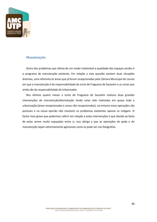 Manutenção
Outro dos problemas que afecta de um modo inalienável a qualidade dos espaços verdes é
o programa de manutenção existente. Em relação a esta questão existem duas situações
distintas, uma referente às áreas que já foram recepcionadas pela Câmara Municipal de Loures
em que a manutenção é da responsabilidade da Junta de Freguesia de Sacavém e as zonas que
ainda são da responsabilidade do Urbanizador.
Nos últimos quatro meses a Junta de Freguesia de Sacavém realizou duas grandes
intervenções de manutenção/desmatação tendo estas sido realizadas em quase toda a
urbanização (áreas recepcionadas e zonas não recepcionadas), no entanto estas operações são
pontuais e na nossa opinião não resolvem os problemas existentes apenas os mitigam. O
factor mais grave que podermos referir em relação a estas intervenções é que devido ao facto
de estas serem muito espaçadas entre si, isso obriga a que as operações de poda e de
manutenção sejam extremamente agressivas como se pode ver nas fotografias.

46

 
