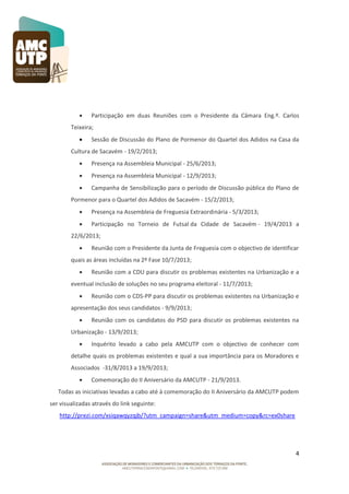 

Participação em duas Reuniões com o Presidente da Câmara Eng.º. Carlos

Teixeira;


Sessão de Discussão do Plano de Pormenor do Quartel dos Adidos na Casa da

Cultura de Sacavém - 19/2/2013;


Presença na Assembleia Municipal - 25/6/2013;



Presença na Assembleia Municipal - 12/9/2013;



Campanha de Sensibilização para o período de Discussão pública do Plano de

Pormenor para o Quartel dos Adidos de Sacavém - 15/2/2013;


Presença na Assembleia de Freguesia Extraordinária - 5/3/2013;



Participação no Torneio de Futsal da Cidade de Sacavém - 19/4/2013 a

22/6/2013;


Reunião com o Presidente da Junta de Freguesia com o objectivo de identificar

quais as áreas incluídas na 2º Fase 10/7/2013;


Reunião com a CDU para discutir os problemas existentes na Urbanização e a

eventual inclusão de soluções no seu programa eleitoral - 11/7/2013;


Reunião com o CDS-PP para discutir os problemas existentes na Urbanização e

apresentação dos seus candidatos - 9/9/2013;


Reunião com os candidatos do PSD para discutir os problemas existentes na

Urbanização - 13/9/2013;


Inquérito levado a cabo pela AMCUTP com o objectivo de conhecer com

detalhe quais os problemas existentes e qual a sua importância para os Moradores e
Associados -31/8/2013 a 19/9/2013;


Comemoração do II Aniversário da AMCUTP - 21/9/2013.

Todas as iniciativas levadas a cabo até à comemoração do II Aniversário da AMCUTP podem
ser visualizadas através do link seguinte:
http://prezi.com/xsiqawqyzqjb/?utm_campaign=share&utm_medium=copy&rc=ex0share

4

 