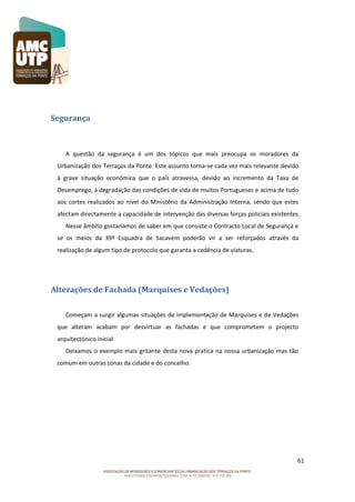 Segurança

A questão da segurança é um dos tópicos que mais preocupa os moradores da
Urbanização dos Terraços da Ponte. Este assunto torna-se cada vez mais relevante devido
à grave situação económica que o país atravessa, devido ao incremento da Taxa de
Desemprego, à degradação das condições de vida de muitos Portugueses e acima de tudo
aos cortes realizados ao nível do Ministério da Administração Interna, sendo que estes
afectam directamente a capacidade de intervenção das diversas forças policiais existentes.
Nesse âmbito gostaríamos de saber em que consiste o Contracto Local de Segurança e
se os meios da 39º Esquadra de Sacavém poderão vir a ser reforçados através da
realização de algum tipo de protocolo que garanta a cedência de viaturas.

Alterações de Fachada (Marquises e Vedações)
Começam a surgir algumas situações de implementação de Marquises e de Vedações
que alteram acabam por desvirtuar as fachadas e que comprometem o projecto
arquitectónico inicial.
Deixamos o exemplo mais gritante desta nova pratica na nossa urbanização mas tão
comum em outras zonas da cidade e do concelho.

61

 