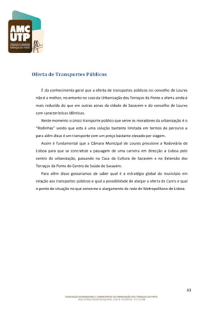 Oferta de Transportes Públicos
É do conhecimento geral que a oferta de transportes públicos no concelho de Loures
não é a melhor, no entanto no caso da Urbanização dos Terraços da Ponte a oferta ainda é
mais reduzida do que em outras zonas da cidade de Sacavém e do concelho de Loures
com características idênticas.
Neste momento o único transporte público que serve os moradores da urbanização é o
“Rodinhas” sendo que esta é uma solução bastante limitada em termos de percurso e
para além disso é um transporte com um preço bastante elevado por viagem.
Assim é fundamental que a Câmara Municipal de Loures pressione a Rodoviária de
Lisboa para que se concretize a passagem de uma carreira em direcção a Lisboa pelo
centro da urbanização, passando na Casa da Cultura de Sacavém e no Extensão dos
Terraços da Ponte do Centro de Saúde de Sacavém.
Para além disso gostaríamos de saber qual é a estratégia global do município em
relação aos transportes públicos e qual a possibilidade de alargar a oferta da Carris e qual
o ponto de situação no que concerne o alargamento da rede do Metropolitano de Lisboa.

63

 