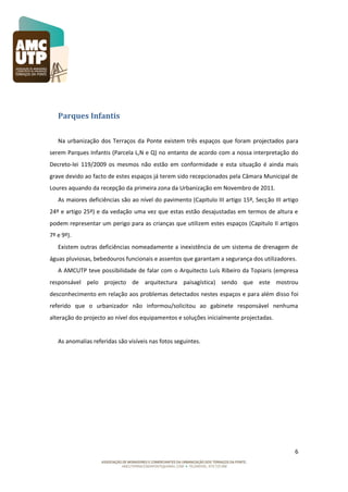 Parques Infantis
Na urbanização dos Terraços da Ponte existem três espaços que foram projectados para
serem Parques Infantis (Parcela L,N e Q) no entanto de acordo com a nossa interpretação do
Decreto-lei 119/2009 os mesmos não estão em conformidade e esta situação é ainda mais
grave devido ao facto de estes espaços já terem sido recepcionados pela Câmara Municipal de
Loures aquando da recepção da primeira zona da Urbanização em Novembro de 2011.
As maiores deficiências são ao nível do pavimento (Capitulo III artigo 15º, Secção III artigo
24º e artigo 25º) e da vedação uma vez que estas estão desajustadas em termos de altura e
podem representar um perigo para as crianças que utilizem estes espaços (Capitulo II artigos
7º e 9º).
Existem outras deficiências nomeadamente a inexistência de um sistema de drenagem de
águas pluviosas, bebedouros funcionais e assentos que garantam a segurança dos utilizadores.
A AMCUTP teve possibilidade de falar com o Arquitecto Luís Ribeiro da Topiaris (empresa
responsável pelo projecto de arquitectura paisagística) sendo que este mostrou
desconhecimento em relação aos problemas detectados nestes espaços e para além disso foi
referido que o urbanizador não informou/solicitou ao gabinete responsável nenhuma
alteração do projecto ao nível dos equipamentos e soluções inicialmente projectadas.

As anomalias referidas são visíveis nas fotos seguintes.

6

 