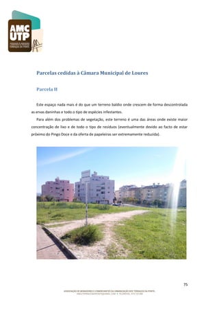 Parcelas cedidas à Câmara Municipal de Loures
Parcela H
Este espaço nada mais é do que um terreno baldio onde crescem de forma descontrolada
as ervas daninhas e todo o tipo de espécies infestantes.
Para além dos problemas de vegetação, este terreno é uma das áreas onde existe maior
concentração de lixo e de todo o tipo de resíduos (eventualmente devido ao facto de estar
próximo do Pingo Doce e da oferta de papeleiras ser extremamente reduzida).

75

 