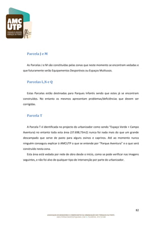 Parcela J e M
As Parcelas J e M são constituídas pelas zonas que neste momento se encontram vedadas e
que futuramente serão Equipamentos Desportivos ou Espaços Multiusos.

Parcelas L,N e Q
Estas Parcelas estão destinadas para Parques Infantis sendo que estes já se encontram
construídos. No entanto os mesmos apresentam problemas/deficiências que devem ser
corrigidas.

Parcela T
A Parcela T é identificada no projecto do urbanizador como sendo “Espaço Verde + Campo
Aventura) no entanto toda esta área (37.698,73m2) nunca foi nada mais do que um grande
descampado que serve de pasto para alguns ovinos e caprinos. Até ao momento nunca
ninguém conseguiu explicar à AMCUTP o que se entende por “Parque Aventura” e o que será
construído nesta zona.
Esta área está vedada por rede de obra desde o início, como se pode verificar nas imagens
seguintes, e não foi alvo de qualquer tipo de intervenção por parte do urbanizador.

82

 