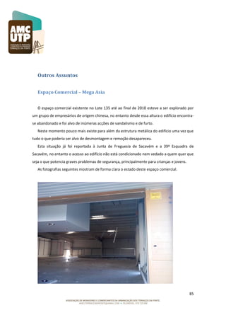 Outros Assuntos
Espaço Comercial – Mega Asia
O espaço comercial existente no Lote 135 até ao final de 2010 esteve a ser explorado por
um grupo de empresários de origem chinesa, no entanto desde essa altura o edifício encontrase abandonado e foi alvo de inúmeras acções de vandalismo e de furto.
Neste momento pouco mais existe para além da estrutura metálica do edifício uma vez que
tudo o que poderia ser alvo de desmontagem e remoção desapareceu.
Esta situação já foi reportada à Junta de Freguesia de Sacavém e a 39ª Esquadra de
Sacavém, no entanto o acesso ao edifício não está condicionado nem vedado a quem quer que
seja o que potencia graves problemas de segurança, principalmente para crianças e jovens.
As fotografias seguintes mostram de forma clara o estado deste espaço comercial.

85

 