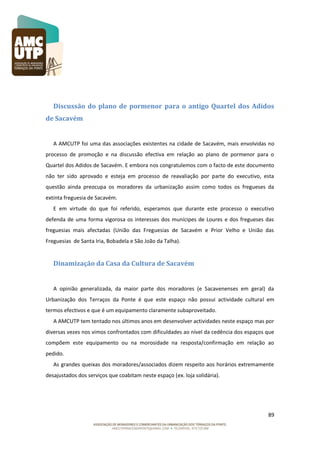 Discussão do plano de pormenor para o antigo Quartel dos Adidos
de Sacavém

A AMCUTP foi uma das associações existentes na cidade de Sacavém, mais envolvidas no
processo de promoção e na discussão efectiva em relação ao plano de pormenor para o
Quartel dos Adidos de Sacavém. E embora nos congratulemos com o facto de este documento
não ter sido aprovado e esteja em processo de reavaliação por parte do executivo, esta
questão ainda preocupa os moradores da urbanização assim como todos os fregueses da
extinta freguesia de Sacavém.
E em virtude do que foi referido, esperamos que durante este processo o executivo
defenda de uma forma vigorosa os interesses dos munícipes de Loures e dos fregueses das
freguesias mais afectadas (União das Freguesias de Sacavém e Prior Velho e União das
Freguesias de Santa Iria, Bobadela e São João da Talha).

Dinamização da Casa da Cultura de Sacavém

A opinião generalizada, da maior parte dos moradores (e Sacavenenses em geral) da
Urbanização dos Terraços da Ponte é que este espaço não possui actividade cultural em
termos efectivos e que é um equipamento claramente subaproveitado.
A AMCUTP tem tentado nos últimos anos em desenvolver actividades neste espaço mas por
diversas vezes nos vimos confrontados com dificuldades ao nível da cedência dos espaços que
compõem este equipamento ou na morosidade na resposta/confirmação em relação ao
pedido.
As grandes queixas dos moradores/associados dizem respeito aos horários extremamente
desajustados dos serviços que coabitam neste espaço (ex. loja solidária).

89

 