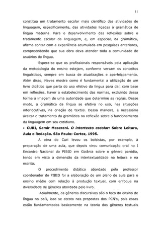 11


constitua um tratamento escolar mais científico das atividades de
linguagem, especificamente, das atividades ligadas à gramática de
língua materna. Para o desenvolvimento das reflexões sobre o
tratamento escolar da linguagem, e, em especial, da gramática,
afirma contar com a experiência acumulada em pesquisas anteriores,
compreendendo que sua obra deva atender toda a comunidade de
usuários da língua.
           Espera-se que os profissionais responsáveis pela aplicação
da metodologia do ensino estejam, conforme versam os conceitos
linguísticos, sempre em busca de atualizações e aperfeiçoamento.
Além disso, Neves mostra como é fundamental a utilização de um
livro didático que parta do uso efetivo da língua para daí, com base
em reflexões, haver o estabelecimento das normas, excluindo dessa
forma a imagem de uma autoridade que determine as regras. Desse
modo, a gramática da língua se efetiva no uso, nas situações
interlocutivas, na criação de textos. Dessa maneira, é necessário
aceitar o tratamento da gramática na reflexão sobre o funcionamento
da linguagem em seu cotidiano.
• CURI, Samir Meserani. O intertexto escolar: Sobre Leitura,
Aula e Redação. São Paulo: Cortez, 1995.
           A   obra   do   Curi   levou   os   bolsistas,   por   exemplo,   à
preparação de uma aula, que depois virou comunicação oral no I
Encontro Nacional do PIBID em Goiânia sobre o gênero paródia,
tendo em vista a dimensão da intertextualidade na leitura e na
escrita.
           O    procedimento      didático     abordado      pelo   professor
coordenador do PIBID foi a elaboração de um plano de aula para o
ensino médio com relação à produção textual, com enfoque na
diversidade de gêneros abordada pelo livro.
           Atualmente, os gêneros discursivos são o foco do ensino de
língua no país, isso se atesta nas propostas dos PCN’s, pois essas
estão fundamentadas basicamente na teoria dos gêneros textuais
 