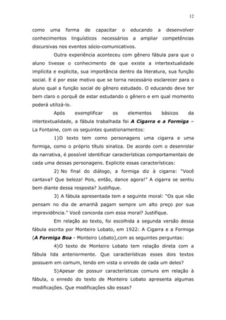 12


como    uma      forma     de   capacitar    o    educando      a    desenvolver
conhecimentos        linguísticos   necessários   a   ampliar       competências
discursivas nos eventos sócio-comunicativos.
          Outra experiência aconteceu com gênero fábula para que o
aluno tivesse o conhecimento de que existe a intertextualidade
implícita e explicita, sua importância dentro da literatura, sua função
social. E é por esse motivo que se torna necessário esclarecer para o
aluno qual a função social do gênero estudado. O educando deve ter
bem claro o porquê de estar estudando o gênero e em qual momento
poderá utilizá-lo.
          Após        exemplificar      os       elementos          básicos   da
intertextualidade, a fábula trabalhada foi A Cigarra e a Formiga –
La Fontaine, com os seguintes questionamentos:
          1) O texto tem como personagens uma cigarra e uma
formiga, como o próprio título sinaliza. De acordo com o desenrolar
da narrativa, é possível identificar características comportamentais de
cada uma dessas personagens. Explicite essas características:
          2) No final do diálogo, a formiga diz à cigarra: “Você
cantava? Que beleza! Pois, então, dance agora!” A cigarra se sentiu
bem diante dessa resposta? Justifique.
          3) A fábula apresentada tem a seguinte moral: “Os que não
pensam no dia de amanhã pagam sempre um alto preço por sua
imprevidência.” Você concorda com essa moral? Justifique.
          Em relação ao texto, foi escolhida a segunda versão dessa
fábula escrita por Monteiro Lobato, em 1922: A Cigarra e a Formiga
(A Formiga Boa - Monteiro Lobato),com as seguintes perguntas:
          4) O texto de Monteiro Lobato tem relação direta com a
fábula lida anteriormente. Que características esses dois textos
possuem em comum, tendo em vista o enredo de cada um deles?
          5) Apesar de possuir características comuns em relação à
fábula, o enredo do texto de Monteiro Lobato apresenta algumas
modificações. Que modificações são essas?
 