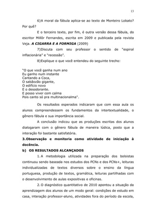 13


           6) A moral da fábula aplica-se ao texto de Monteiro Lobato?
Por quê?
           E o terceiro texto, por fim, é outra versão dessa fábula, do
escritor Millôr Fernandes, escrita em 2009 e publicada pela revista
Veja. A CIGARRA E A FORMIGA (2009)
           7) Discuta   com    seu   professor   o   sentido      de    “espiral
inflacionária” e “recessão”.
           8) Explique o que você entendeu do seguinte trecho:

“O que você ganha num ano
Eu ganho num instante
Cantando a Coca,
O sabãozão gigante,
O edifício novo
E o desodorante.
E posso viver com calma
Pois canto só pra multinacionalma".

           Os resultados esperados indicaram que com essa aula os
alunos compreendessem os fundamentos da intertextualidade, o
gênero fábula e sua importância social.
           A conclusão indicou que as produções escritas dos alunos
dialogaram com o gênero fábula de maneira lúdica, posto que a
interação foi bastante satisfatória.
3. Observação e monitoria como atividade de iniciação à
docência.
b) OS RESULTADOS ALCANÇADOS
           1. A metodologia utilizada na preparação dos bolsistas
continuou sendo baseada nos estudos dos PCNs e dos PCNs+, leituras
individualizadas   de   textos   diversos   sobre    o   ensino    da    língua
portuguesa, produção de textos, gramática, leituras partilhadas com
o desenvolvimento de aulas expositivas e oficinas.
           2. O diagnóstico quantitativo de 2010 apontou a situação da
aprendizagem dos alunos de um modo geral: condições de estudo em
casa, interação professor-aluno, atividades fora do período da escola,
 