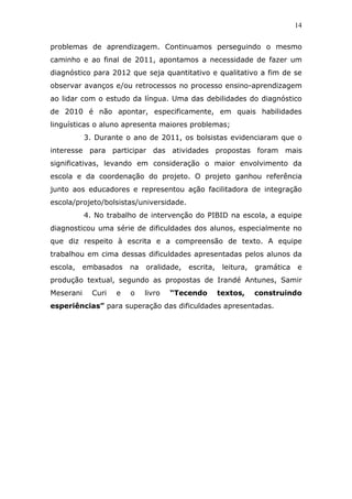 14


problemas de aprendizagem. Continuamos perseguindo o mesmo
caminho e ao final de 2011, apontamos a necessidade de fazer um
diagnóstico para 2012 que seja quantitativo e qualitativo a fim de se
observar avanços e/ou retrocessos no processo ensino-aprendizagem
ao lidar com o estudo da língua. Uma das debilidades do diagnóstico
de 2010 é não apontar, especificamente, em quais habilidades
linguísticas o aluno apresenta maiores problemas;
           3. Durante o ano de 2011, os bolsistas evidenciaram que o
interesse para participar das atividades propostas foram mais
significativas, levando em consideração o maior envolvimento da
escola e da coordenação do projeto. O projeto ganhou referência
junto aos educadores e representou ação facilitadora de integração
escola/projeto/bolsistas/universidade.
           4. No trabalho de intervenção do PIBID na escola, a equipe
diagnosticou uma série de dificuldades dos alunos, especialmente no
que diz respeito à escrita e a compreensão de texto. A equipe
trabalhou em cima dessas dificuldades apresentadas pelos alunos da
escola,    embasados    na   oralidade,   escrita,    leitura,   gramática   e
produção textual, segundo as propostas de Irandé Antunes, Samir
Meserani     Curi   e   o    livro   “Tecendo        textos,     construindo
esperiências” para superação das dificuldades apresentadas.
 