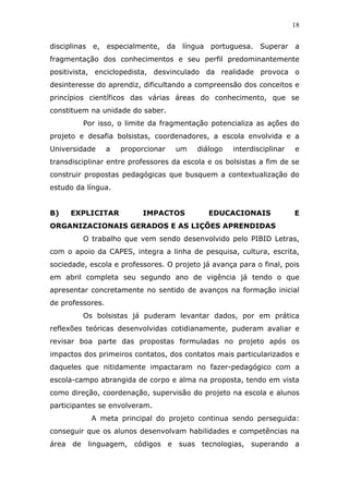 18


disciplinas e, especialmente, da língua portuguesa. Superar a
fragmentação dos conhecimentos e seu perfil predominantemente
positivista, enciclopedista, desvinculado da realidade provoca o
desinteresse do aprendiz, dificultando a compreensão dos conceitos e
princípios científicos das várias áreas do conhecimento, que se
constituem na unidade do saber.
         Por isso, o limite da fragmentação potencializa as ações do
projeto e desafia bolsistas, coordenadores, a escola envolvida e a
Universidade      a   proporcionar   um   diálogo   interdisciplinar   e
transdisciplinar entre professores da escola e os bolsistas a fim de se
construir propostas pedagógicas que busquem a contextualização do
estudo da língua.


B)   EXPLICITAR            IMPACTOS          EDUCACIONAIS              E
ORGANIZACIONAIS GERADOS E AS LIÇÕES APRENDIDAS
         O trabalho que vem sendo desenvolvido pelo PIBID Letras,
com o apoio da CAPES, integra a linha de pesquisa, cultura, escrita,
sociedade, escola e professores. O projeto já avança para o final, pois
em abril completa seu segundo ano de vigência já tendo o que
apresentar concretamente no sentido de avanços na formação inicial
de professores.
         Os bolsistas já puderam levantar dados, por em prática
reflexões teóricas desenvolvidas cotidianamente, puderam avaliar e
revisar boa parte das propostas formuladas no projeto após os
impactos dos primeiros contatos, dos contatos mais particularizados e
daqueles que nitidamente impactaram no fazer-pedagógico com a
escola-campo abrangida de corpo e alma na proposta, tendo em vista
como direção, coordenação, supervisão do projeto na escola e alunos
participantes se envolveram.
           A meta principal do projeto continua sendo perseguida:
conseguir que os alunos desenvolvam habilidades e competências na
área de linguagem, códigos e suas tecnologias, superando a
 