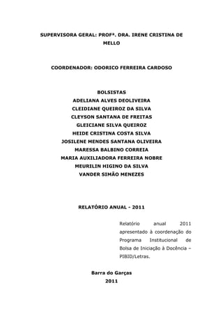 SUPERVISORA GERAL: PROFª. DRA. IRENE CRISTINA DE
                     MELLO




   COORDENADOR: ODORICO FERREIRA CARDOSO




                   BOLSISTAS
          ADELIANA ALVES DEOLIVEIRA
          CLEIDIANE QUEIROZ DA SILVA
          CLEYSON SANTANA DE FREITAS
            GLEICIANE SILVA QUEIROZ
          HEIDE CRISTINA COSTA SILVA
       JOSILENE MENDES SANTANA OLIVEIRA
           MARESSA BALBINO CORREIA
      MARIA AUXILIADORA FERREIRA NOBRE
           MEURILIN HIGINO DA SILVA
             VANDER SIMÃO MENEZES




            RELATÓRIO ANUAL - 2011


                             Relatório       anual        2011
                             apresentado à coordenação do
                             Programa     Institucional     de
                             Bolsa de Iniciação à Docência –
                             PIBID/Letras.


                 Barra do Garças
                      2011
 