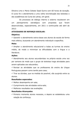 20


Oliveira Lima e Maria Celeste Saad Guirra com 60 horas de duração.
O curso foi o atendimento a uma velha reivindicação dos bolsistas e
dos acadêmicos do Curso de Letras, em geral.
          Os processos de diálogo interno e externo resultaram em
um      planejamento   estratégico   com   propostas    que      foram
desenvolvidas, especialmente, em 2011 e continuarão até abril de
2012:
ATIVIDADES DE REFORÇO ESCOLAR:
Objetivo:
  Garantir o atendimento extra-classe aos alunos da escola de forma
mais efetiva, buscando um atendimento individual e específico.
Meta:
  Ampliar o atendimento educacional a todas as turmas do ensino
médio, de modo a minimizar as dificuldades com a língua e a
literatura.
Ações:
  Atendimento aos alunos secundaristas na própria escola uma vez
por semana de modo que o grupo de bolsistas traga atividades para
serem aplicadas aos educandos;
  Revisar as atividades que os professores do ensino de Língua
Portuguesa passam como tarefa para casa;
  Tirar as dúvidas, que na medida do possível, vão surgindo entre os
alunos.
Resultados esperados:
  Melhor desempenho em sala;
  Cumprimento das atividades extra-sala;
  Melhores resultados nas avaliações.
Resultados Alcançados
  Primeiro momento alunos receosos, e depois se estabeleceu uma
  relação de confiança;
 