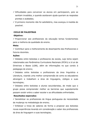 21


  Dificuldades para convencer os alunos em participarem, pois se
  sentiam invadidos, e quando aceitavam ajuda queriam as respostas
  prontas e acabadas;
  O primeiro momento não foi satisfatório, mas avançou à medida do
  possível.


CICLO DE PALESTRAS
Objetivo:
  Proporcionar aos profissionais da educação temas fundamentais
para a melhoria da qualidade do ensino.
Meta:
  Contribuir para o melhoramento do desempenho dos Profissionais e
futuros docentes.
Ações:
  Debates entre bolsistas e professores da escola, cujo tema sejam
relacionados aos Parâmetros Curriculares Nacionais (PCN’s) e à Lei de
Diretrizes e Bases (LDB), além de informações no que condiz à
pedagogia de ensino;
  Debates entre bolsistas e profissionais da área linguística e
Literatura, visando uma melhor compreensão de como os educadores
abrangem e trabalham a área de linguagens, códigos e suas
tecnologias;
  Debates entre bolsistas e alunos secundaristas, de modo que o
grupo possa compreender melhor as barreiras que supostamente
possam existir entre o saber escolar e as dificuldades enfrentadas.
Resultados esperados:
  Sensibilizar os profissionais de língua portuguesa da necessidade
de mudança na metodologia de ensino;
  Enfatizar a troca de saberes de forma a propiciar aos bolsistas
novas experiências levando em consideração o saber dos profissionais
da área de linguagem e suas tecnologias;
 