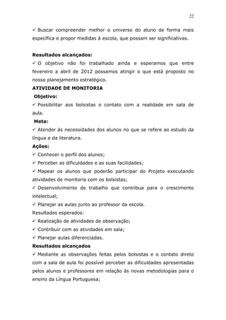 22


  Buscar compreender melhor o universo do aluno de forma mais
específica e propor medidas à escola, que possam ser significativas.


Resultados alcançados:
  O objetivo não foi trabalhado ainda e esperamos que entre
fevereiro a abril de 2012 possamos atingir o que está proposto no
nosso planejamento estratégico.
ATIVIDADE DE MONITORIA
Objetivo:
  Possibilitar aos bolsistas o contato com a realidade em sala de
aula.
Meta:
  Atender às necessidades dos alunos no que se refere ao estudo da
língua e da literatura.
Ações:
  Conhecer o perfil dos alunos;
  Perceber as dificuldades e as suas facilidades;
  Mapear os alunos que poderão participar do Projeto executando
atividades de monitoria com os bolsistas;
  Desenvolvimento de trabalho que contribua para o crescimento
intelectual;
  Planejar as aulas junto ao professor da escola.
Resultados esperados:
  Realização de atividades de observação;
  Contribuir com as atividades em sala;
  Planejar aulas diferenciadas.
Resultados alcançados
  Mediante as observações feitas pelos bolsistas e o contato direto
com a sala de aula foi possível perceber as dificuldades apresentadas
pelos alunos e professores em relação às novas metodologias para o
ensino da Língua Portuguesa;
 