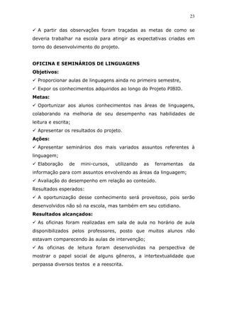23


  A partir das observações foram traçadas as metas de como se
deveria trabalhar na escola para atingir as expectativas criadas em
torno do desenvolvimento do projeto.


OFICINA E SEMINÁRIOS DE LINGUAGENS
Objetivos:
  Proporcionar aulas de linguagens ainda no primeiro semestre,
  Expor os conhecimentos adquiridos ao longo do Projeto PIBID.
Metas:
  Oportunizar aos alunos conhecimentos nas áreas de linguagens,
colaborando na melhoria de seu desempenho nas habilidades de
leitura e escrita;
  Apresentar os resultados do projeto.
Ações:
  Apresentar seminários dos mais variados assuntos referentes à
linguagem;
  Elaboração     de   mini-cursos,   utilizando   as   ferramentas   da
informação para com assuntos envolvendo as áreas da linguagem;
  Avaliação do desempenho em relação ao conteúdo.
Resultados esperados:
  A oportunização desse conhecimento será proveitoso, pois serão
desenvolvidos não só na escola, mas também em seu cotidiano.
Resultados alcançados:
  As oficinas foram realizadas em sala de aula no horário de aula
disponibilizados pelos professores, posto que muitos alunos não
estavam comparecendo às aulas de intervenção;
  As oficinas de leitura foram desenvolvidas na perspectiva de
mostrar o papel social de alguns gêneros, a intertextualidade que
perpassa diversos textos e a reescrita.
 