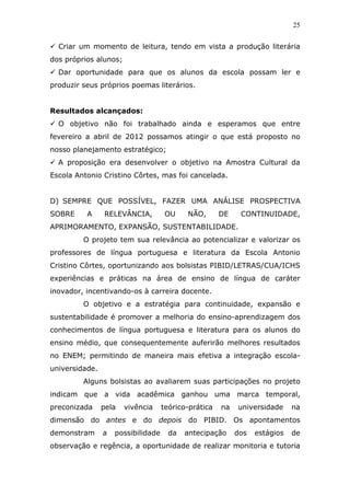 25


  Criar um momento de leitura, tendo em vista a produção literária
dos próprios alunos;
  Dar oportunidade para que os alunos da escola possam ler e
produzir seus próprios poemas literários.


Resultados alcançados:
  O objetivo não foi trabalhado ainda e esperamos que entre
fevereiro a abril de 2012 possamos atingir o que está proposto no
nosso planejamento estratégico;
  A proposição era desenvolver o objetivo na Amostra Cultural da
Escola Antonio Cristino Côrtes, mas foi cancelada.


D) SEMPRE QUE POSSÍVEL, FAZER UMA ANÁLISE PROSPECTIVA
SOBRE     A     RELEVÂNCIA,          OU    NÃO,       DE    CONTINUIDADE,
APRIMORAMENTO, EXPANSÃO, SUSTENTABILIDADE.
         O projeto tem sua relevância ao potencializar e valorizar os
professores de língua portuguesa e literatura da Escola Antonio
Cristino Côrtes, oportunizando aos bolsistas PIBID/LETRAS/CUA/ICHS
experiências e práticas na área de ensino de língua de caráter
inovador, incentivando-os à carreira docente.
         O objetivo e a estratégia para continuidade, expansão e
sustentabilidade é promover a melhoria do ensino-aprendizagem dos
conhecimentos de língua portuguesa e literatura para os alunos do
ensino médio, que consequentemente auferirão melhores resultados
no ENEM; permitindo de maneira mais efetiva a integração escola-
universidade.
         Alguns bolsistas ao avaliarem suas participações no projeto
indicam que a vida acadêmica ganhou uma marca temporal,
preconizada     pela   vivência     teórico-prática   na   universidade     na
dimensão do antes e do depois do PIBID. Os apontamentos
demonstram      a   possibilidade     da   antecipação     dos   estágios   de
observação e regência, a oportunidade de realizar monitoria e tutoria
 