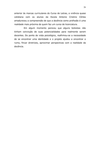 26


anterior às marcas curriculares do Curso de Letras, a vivência quase
cotidiana    com   os   alunos   da   Escola   Antonio   Cristino   Côrtes
amadureceu a compreensão de que a docência como profissão é uma
realidade mais próxima de quem faz um curso de licenciatura.
            Em algum momento pareceu que alguns bolsistas não
tinham convicção de suas potencialidades para realmente serem
docentes. Do ponto de vista psicológico, reafirmou-se a necessidade
de se encontrar uma identidade e o projeto ajudou a encontrar o
rumo, fincar diretrizes, aproximar perspectivas com a realidade da
docência.
 