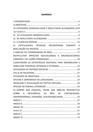 SUMÁRIO


I APRESENTAÇÃO ....................................................................... 4
II OBJETIVOS............................................................................. 5
III ATIVIDADES DESENVOLVIDAS E RESULTADOS ALCANÇADOS (ATÉ
31/12/2011) .............................................................................. 6
A) AS ATIVIDADES DESENVOLVIDAS .......................................... 6
B) OS RESULTADOS ALCANÇADOS ............................................ 13
C) A PLANILHA-SÍNTESE........................................................... 15
IV     DIFICULDADES            TÉCNICAS          ENCONTRADAS              DURANTE          A
REALIZAÇÃO DO PROJETO......................................................... 16
V ANÁLISE DO COORDENADOR DE ÁREA ..................................... 17
B)EXPLICITAR         IMPACTOS         EDUCACIONAIS            E    ORGANIZACIONAIS
GERADOS E AS LIÇÕES APRENDIDAS ......................................... 18
C)DESCREVER AS ESTRATÉGIAS ADOTADAS PARA SENSIBILIZAR E
MOBILIZAR PARCERIAS INTERNAS E EXTERNAS........................... 19
ATIVIDADES DE REFORÇO ESCOLAR: ......................................... 20
CICLO DE PALESTRAS ............................................................... 21
ATIVIDADE DE MONITORIA........................................................ 22
OFICINA E SEMINÁRIOS DE LINGUAGENS ................................... 23
PRODUÇÃO E DIVULGAÇÃO DE TEXTOS VIRTUAIS........................ 24
OFICINA DE POEMAS LITERÁRIOS .............................................. 24
D) SEMPRE QUE POSSÍVEL, FAZER UMA ANÁLISE PROSPECTIVA
SOBRE        A      RELEVÂNCIA,           OU       NÃO,       DE       CONTINUIDADE,
APRIMORAMENTO, EXPANSÃO, SUSTENTABILIDADE. .................... 25
ANEXO I .................................................................................. 27
ANEXO II ................................................................................. 30
ANEXO III................................................................................ 43
Anexo IV ................................................................................. 51
ANEXO V ................................................................................. 53
ANEXO VI................................................................................73
 
