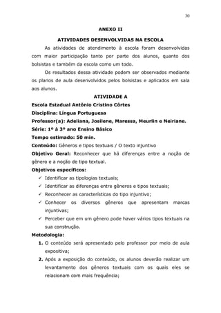 30


                               ANEXO II

              ATIVIDADES DESENVOLVIDAS NA ESCOLA
     As atividades de atendimento à escola foram desenvolvidas
com maior participação tanto por parte dos alunos, quanto dos
bolsistas e também da escola como um todo.
     Os resultados dessa atividade podem ser observados mediante
os planos de aula desenvolvidos pelos bolsistas e aplicados em sala
aos alunos.
                             ATIVIDADE A
Escola Estadual Antônio Cristino Côrtes
Disciplina: Língua Portuguesa
Professor(a): Adeliana, Josilene, Maressa, Meurlin e Neiriane.
Série: 1º à 3º ano Ensino Básico
Tempo estimado: 50 min.
Conteúdo: Gêneros e tipos textuais / O texto injuntivo
Objetivo Geral: Reconhecer que há diferenças entre a noção de
gênero e a noção de tipo textual.
Objetivos específicos:
     Identificar as tipologias textuais;
     Identificar as diferenças entre gêneros e tipos textuais;
     Reconhecer as características do tipo injuntivo;
     Conhecer      os   diversos   gêneros   que   apresentam    marcas
     injuntivas;
     Perceber que em um gênero pode haver vários tipos textuais na
     sua construção.
Metodologia:
  1. O conteúdo será apresentado pelo professor por meio de aula
     expositiva;
  2. Após a exposição do conteúdo, os alunos deverão realizar um
     levantamento dos gêneros textuais com os quais eles se
     relacionam com mais frequência;
 