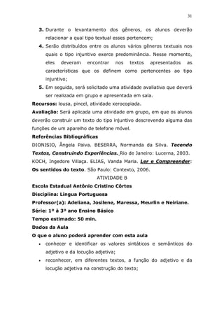 31


  3. Durante o levantamento dos gêneros, os alunos deverão
      relacionar a qual tipo textual esses pertencem;
  4. Serão distribuídos entre os alunos vários gêneros textuais nos
      quais o tipo injuntivo exerce predominância. Nesse momento,
      eles   deveram    encontrar   nos   textos   apresentados   as
      características que os definem como pertencentes ao tipo
      injuntivo;
  5. Em seguida, será solicitado uma atividade avaliativa que deverá
      ser realizada em grupo e apresentada em sala.
Recursos: lousa, pincel, atividade xerocopiada.
Avaliação: Será aplicada uma atividade em grupo, em que os alunos
deverão construir um texto do tipo injuntivo descrevendo alguma das
funções de um aparelho de telefone móvel.
Referências Bibliográficas
DIONISIO, Ângela Paiva. BESERRA, Normanda da Silva. Tecendo
Textos, Construindo Experiências. Rio de Janeiro: Lucerna, 2003.
KOCH, Ingedore Villaça. ELIAS, Vanda Maria. Ler e Compreender:
Os sentidos do texto. São Paulo: Contexto, 2006.
                            ATIVIDADE B
Escola Estadual Antônio Cristino Côrtes
Disciplina: Língua Portuguesa
Professor(a): Adeliana, Josilene, Maressa, Meurlin e Neiriane.
Série: 1º à 3º ano Ensino Básico
Tempo estimado: 50 min.
Dados da Aula
O que o aluno poderá aprender com esta aula
  •   conhecer e identificar os valores sintáticos e semânticos do
      adjetivo e da locução adjetiva;
  •   reconhecer, em diferentes textos, a função do adjetivo e da
      locução adjetiva na construção do texto;
 