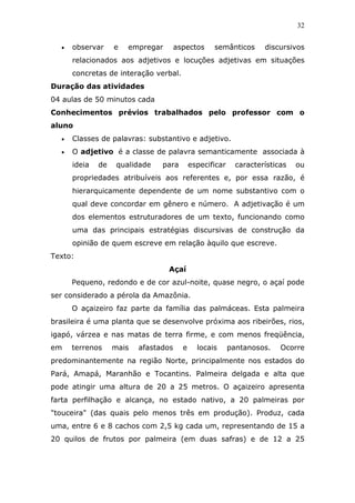 32


  •   observar     e   empregar       aspectos     semânticos       discursivos
      relacionados aos adjetivos e locuções adjetivas em situações
      concretas de interação verbal.
Duração das atividades
04 aulas de 50 minutos cada
Conhecimentos prévios trabalhados pelo professor com o
aluno
  •   Classes de palavras: substantivo e adjetivo.
  •   O adjetivo é a classe de palavra semanticamente associada à
      ideia   de    qualidade   para        especificar     características   ou
      propriedades atribuíveis aos referentes e, por essa razão, é
      hierarquicamente dependente de um nome substantivo com o
      qual deve concordar em gênero e número. A adjetivação é um
      dos elementos estruturadores de um texto, funcionando como
      uma das principais estratégias discursivas de construção da
      opinião de quem escreve em relação àquilo que escreve.
Texto:
                                  Açaí
      Pequeno, redondo e de cor azul-noite, quase negro, o açaí pode
ser considerado a pérola da Amazônia.
      O açaizeiro faz parte da família das palmáceas. Esta palmeira
brasileira é uma planta que se desenvolve próxima aos ribeirões, rios,
igapó, várzea e nas matas de terra firme, e com menos freqüência,
em    terrenos     mais   afastados     e     locais      pantanosos.    Ocorre
predominantemente na região Norte, principalmente nos estados do
Pará, Amapá, Maranhão e Tocantins. Palmeira delgada e alta que
pode atingir uma altura de 20 a 25 metros. O açaizeiro apresenta
farta perfilhação e alcança, no estado nativo, a 20 palmeiras por
"touceira" (das quais pelo menos três em produção). Produz, cada
uma, entre 6 e 8 cachos com 2,5 kg cada um, representando de 15 a
20 quilos de frutos por palmeira (em duas safras) e de 12 a 25
 