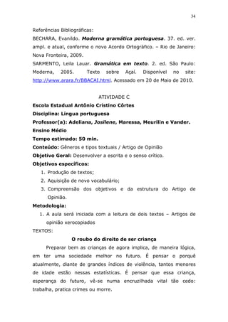 34


Referências Bibliográficas:
BECHARA, Evanildo. Moderna gramática portuguesa. 37. ed. ver.
ampl. e atual, conforme o novo Acordo Ortográfico. – Rio de Janeiro:
Nova Fronteira, 2009.
SARMENTO, Leila Lauar. Gramática em texto. 2. ed. São Paulo:
Moderna,    2005.       Texto   sobre   Açaí.   Disponível   no   site:
http://www.arara.fr/BBACAI.html. Acessado em 20 de Maio de 2010.


                              ATIVIDADE C
Escola Estadual Antônio Cristino Côrtes
Disciplina: Língua portuguesa
Professor(a): Adeliana, Josilene, Maressa, Meurilin e Vander.
Ensino Médio
Tempo estimado: 50 min.
Conteúdo: Gêneros e tipos textuais / Artigo de Opinião
Objetivo Geral: Desenvolver a escrita e o senso crítico.
Objetivos específicos:
   1. Produção de textos;
   2. Aquisição de novo vocabulário;
   3. Compreensão dos objetivos e da estrutura do Artigo de
      Opinião.
Metodologia:
   1. A aula será iniciada com a leitura de dois textos – Artigos de
      opinião xerocopiados
TEXTOS:
                 O roubo do direito de ser criança
      Preparar bem as crianças de agora implica, de maneira lógica,
em ter uma sociedade melhor no futuro. É pensar o porquê
atualmente, diante de grandes índices de violência, tantos menores
de idade estão nessas estatísticas. É pensar que essa criança,
esperança do futuro, vê-se numa encruzilhada vital tão cedo:
trabalha, pratica crimes ou morre.
 