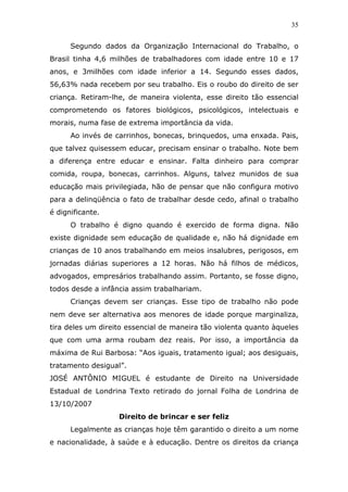 35


      Segundo dados da Organização Internacional do Trabalho, o
Brasil tinha 4,6 milhões de trabalhadores com idade entre 10 e 17
anos, e 3milhões com idade inferior a 14. Segundo esses dados,
56,63% nada recebem por seu trabalho. Eis o roubo do direito de ser
criança. Retiram-lhe, de maneira violenta, esse direito tão essencial
comprometendo os fatores biológicos, psicológicos, intelectuais e
morais, numa fase de extrema importância da vida.
      Ao invés de carrinhos, bonecas, brinquedos, uma enxada. Pais,
que talvez quisessem educar, precisam ensinar o trabalho. Note bem
a diferença entre educar e ensinar. Falta dinheiro para comprar
comida, roupa, bonecas, carrinhos. Alguns, talvez munidos de sua
educação mais privilegiada, hão de pensar que não configura motivo
para a delinqüência o fato de trabalhar desde cedo, afinal o trabalho
é dignificante.
      O trabalho é digno quando é exercido de forma digna. Não
existe dignidade sem educação de qualidade e, não há dignidade em
crianças de 10 anos trabalhando em meios insalubres, perigosos, em
jornadas diárias superiores a 12 horas. Não há filhos de médicos,
advogados, empresários trabalhando assim. Portanto, se fosse digno,
todos desde a infância assim trabalhariam.
      Crianças devem ser crianças. Esse tipo de trabalho não pode
nem deve ser alternativa aos menores de idade porque marginaliza,
tira deles um direito essencial de maneira tão violenta quanto àqueles
que com uma arma roubam dez reais. Por isso, a importância da
máxima de Rui Barbosa: “Aos iguais, tratamento igual; aos desiguais,
tratamento desigual”.
JOSÉ ANTÔNIO MIGUEL é estudante de Direito na Universidade
Estadual de Londrina Texto retirado do jornal Folha de Londrina de
13/10/2007
                   Direito de brincar e ser feliz
      Legalmente as crianças hoje têm garantido o direito a um nome
e nacionalidade, à saúde e à educação. Dentre os direitos da criança
 