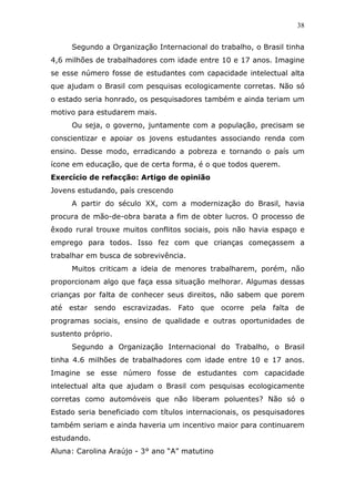38


     Segundo a Organização Internacional do trabalho, o Brasil tinha
4,6 milhões de trabalhadores com idade entre 10 e 17 anos. Imagine
se esse número fosse de estudantes com capacidade intelectual alta
que ajudam o Brasil com pesquisas ecologicamente corretas. Não só
o estado seria honrado, os pesquisadores também e ainda teriam um
motivo para estudarem mais.
     Ou seja, o governo, juntamente com a população, precisam se
conscientizar e apoiar os jovens estudantes associando renda com
ensino. Desse modo, erradicando a pobreza e tornando o país um
ícone em educação, que de certa forma, é o que todos querem.
Exercício de refacção: Artigo de opinião
Jovens estudando, país crescendo
     A partir do século XX, com a modernização do Brasil, havia
procura de mão-de-obra barata a fim de obter lucros. O processo de
êxodo rural trouxe muitos conflitos sociais, pois não havia espaço e
emprego para todos. Isso fez com que crianças começassem a
trabalhar em busca de sobrevivência.
     Muitos criticam a ideia de menores trabalharem, porém, não
proporcionam algo que faça essa situação melhorar. Algumas dessas
crianças por falta de conhecer seus direitos, não sabem que porem
até estar sendo escravizadas. Fato que ocorre pela falta de
programas sociais, ensino de qualidade e outras oportunidades de
sustento próprio.
     Segundo a Organização Internacional do Trabalho, o Brasil
tinha 4.6 milhões de trabalhadores com idade entre 10 e 17 anos.
Imagine se esse número fosse de estudantes com capacidade
intelectual alta que ajudam o Brasil com pesquisas ecologicamente
corretas como automóveis que não liberam poluentes? Não só o
Estado seria beneficiado com títulos internacionais, os pesquisadores
também seriam e ainda haveria um incentivo maior para continuarem
estudando.
Aluna: Carolina Araújo - 3° ano “A” matutino
 