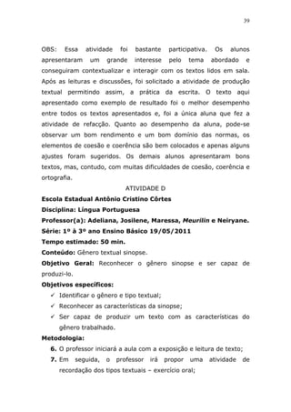 39



OBS:    Essa     atividade    foi   bastante     participativa.    Os    alunos
apresentaram      um     grande     interesse    pelo    tema     abordado     e
conseguiram contextualizar e interagir com os textos lidos em sala.
Após as leituras e discussões, foi solicitado a atividade de produção
textual permitindo assim, a prática da escrita. O texto aqui
apresentado como exemplo de resultado foi o melhor desempenho
entre todos os textos apresentados e, foi a única aluna que fez a
atividade de refacção. Quanto ao desempenho da aluna, pode-se
observar um bom rendimento e um bom domínio das normas, os
elementos de coesão e coerência são bem colocados e apenas alguns
ajustes foram sugeridos. Os demais alunos apresentaram bons
textos, mas, contudo, com muitas dificuldades de coesão, coerência e
ortografia.
                                ATIVIDADE D
Escola Estadual Antônio Cristino Côrtes
Disciplina: Língua Portuguesa
Professor(a): Adeliana, Josilene, Maressa, Meurilin e Neiryane.
Série: 1º à 3º ano Ensino Básico 19/05/2011
Tempo estimado: 50 min.
Conteúdo: Gênero textual sinopse.
Objetivo Geral: Reconhecer o gênero sinopse e ser capaz de
produzi-lo.
Objetivos específicos:
       Identificar o gênero e tipo textual;
       Reconhecer as características da sinopse;
       Ser capaz de produzir um texto com as características do
       gênero trabalhado.
Metodologia:
   6. O professor iniciará a aula com a exposição e leitura de texto;
   7. Em      seguida,   o   professor   irá    propor   uma      atividade   de
       recordação dos tipos textuais – exercício oral;
 