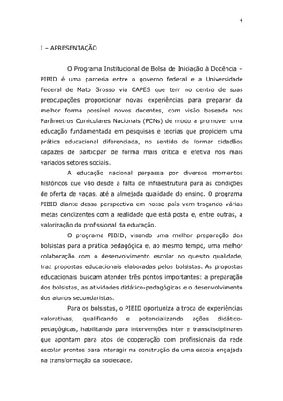4



I – APRESENTAÇÃO


         O Programa Institucional de Bolsa de Iniciação à Docência –
PIBID é uma parceria entre o governo federal e a Universidade
Federal de Mato Grosso via CAPES que tem no centro de suas
preocupações proporcionar novas experiências para preparar da
melhor forma possível novos docentes, com visão baseada nos
Parâmetros Curriculares Nacionais (PCNs) de modo a promover uma
educação fundamentada em pesquisas e teorias que propiciem uma
prática educacional diferenciada, no sentido de formar cidadãos
capazes de participar de forma mais crítica e efetiva nos mais
variados setores sociais.
         A educação nacional perpassa por diversos momentos
históricos que vão desde a falta de infraestrutura para as condições
de oferta de vagas, até a almejada qualidade do ensino. O programa
PIBID diante dessa perspectiva em nosso país vem traçando várias
metas condizentes com a realidade que está posta e, entre outras, a
valorização do profissional da educação.
         O programa PIBID, visando uma melhor preparação dos
bolsistas para a prática pedagógica e, ao mesmo tempo, uma melhor
colaboração com o desenvolvimento escolar no quesito qualidade,
traz propostas educacionais elaboradas pelos bolsistas. As propostas
educacionais buscam atender três pontos importantes: a preparação
dos bolsistas, as atividades didático-pedagógicas e o desenvolvimento
dos alunos secundaristas.
         Para os bolsistas, o PIBID oportuniza a troca de experiências
valorativas,   qualificando   e   potencializando   ações    didático-
pedagógicas, habilitando para intervenções inter e transdisciplinares
que apontam para atos de cooperação com profissionais da rede
escolar prontos para interagir na construção de uma escola engajada
na transformação da sociedade.
 