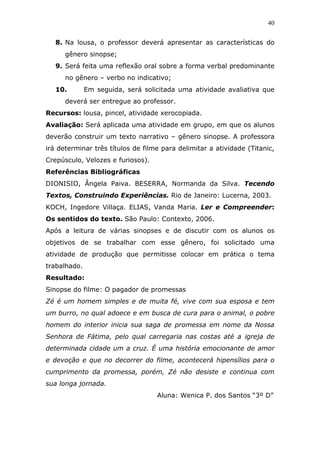 40


   8. Na lousa, o professor deverá apresentar as características do
      gênero sinopse;
   9. Será feita uma reflexão oral sobre a forma verbal predominante
      no gênero – verbo no indicativo;
   10.        Em seguida, será solicitada uma atividade avaliativa que
      deverá ser entregue ao professor.
Recursos: lousa, pincel, atividade xerocopiada.
Avaliação: Será aplicada uma atividade em grupo, em que os alunos
deverão construir um texto narrativo – gênero sinopse. A professora
irá determinar três títulos de filme para delimitar a atividade (Titanic,
Crepúsculo, Velozes e furiosos).
Referências Bibliográficas
DIONISIO, Ângela Paiva. BESERRA, Normanda da Silva. Tecendo
Textos, Construindo Experiências. Rio de Janeiro: Lucerna, 2003.
KOCH, Ingedore Villaça. ELIAS, Vanda Maria. Ler e Compreender:
Os sentidos do texto. São Paulo: Contexto, 2006.
Após a leitura de várias sinopses e de discutir com os alunos os
objetivos de se trabalhar com esse gênero, foi solicitado uma
atividade de produção que permitisse colocar em prática o tema
trabalhado.
Resultado:
Sinopse do filme: O pagador de promessas
Zé é um homem simples e de muita fé, vive com sua esposa e tem
um burro, no qual adoece e em busca de cura para o animal, o pobre
homem do interior inicia sua saga de promessa em nome da Nossa
Senhora de Fátima, pelo qual carregaria nas costas até a igreja de
determinada cidade um a cruz. É uma história emocionante de amor
e devoção e que no decorrer do filme, acontecerá hipensílios para o
cumprimento da promessa, porém, Zé não desiste e continua com
sua longa jornada.
                                   Aluna: Wenica P. dos Santos “3º D”
 