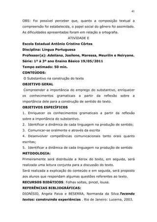 41


OBS: Foi possível perceber que, quanto a composição textual a
compreensão foi estabelecida, o papel social do gênero foi assimilado.
As dificuldades apresentadas foram em relação a ortografia.
                            ATIVIDADE E
Escola Estadual Antônio Cristino Côrtes
Disciplina: Língua Portuguesa
Professor(a): Adeliana, Josilene, Maressa, Meurilin e Neiryane.
Série: 1º à 3º ano Ensino Básico 19/05/2011
Tempo estimado: 50 min.
CONTEÚDOS:
O Substantivo na construção do texto
OBJETIVO GERAL
Compreender a importância do emprego do substantivo, enriquecer
os   conhecimentos   gramaticais   a   partir   da   reflexão   sobre   a
importância dele para a construção de sentido do texto.
OBJETIVOS ESPECÍFICOS
1. Enriquecer os conhecimentos gramaticais a partir da reflexão
sobre a importância do substantivo.
2. Identificar a dinâmica de cada linguagem na produção de sentido;
3. Comunicar-se oralmente e através da escrita
4. Desenvolver competências comunicacionais tanto orais quanto
escritas;
5. Identificar a dinâmica de cada linguagem na produção de sentido
METODOLOGIA:
Primeiramente será distribuída a Xerox do texto, em seguida, será
realizada uma leitura conjunta para a discussão do texto.
Será realizada a explicação do conteúdo e em seguida, será proposto
aos alunos que respondam algumas questões referentes ao texto.
RECURSOS DIDÁTICOS: Folhas soltas, pincel, lousa.
REFERÊNCIAS BIBLIOGRÁFICAS:
DIONÍSIO, Angela Paiva e BESERRA, Normanda da Silva.Tecendo
textos: construindo experiências . Rio de Janeiro: Lucerna, 2003.
 