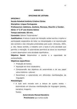 43


                              ANEXO III


                       OFICINAS DE LEITURA
OFICINA I
Escola Estadual Antônio Cristino Côrtes
Disciplina: Língua Portuguesa
Professor(a): Adeliana, Josilene, Maressa, Meurilin e Vander.
Série: 1º à 3º ano Ensino básico
Tempo estimado: 50 min.
Conteúdo: Gênero “Autorretrato”
Justificativa: A leitura é parte da interação verbal escrita e implica a
participação cooperativa do leitor na interpretação e na reconstrução
dos sentidos e das intenções pretendidas pelo autor. (Antunes, 2003,
p. 66). Nesse sentido, o trabalho com o texto é uma atividade que
permite a interação. O autorretrato permitirá ao aluno se reconhecer
e assim desenvolver uma atividade significativa.
Objetivo    Geral:   Desenvolver    a   escrita   e   a   capacidade   de
autoavaliação.
Objetivos específicos:
      Produção de textos;
      Aquisição de novo vocabulário;
      Compreensão dos objetivos do autorretrato e de seu papel
      sócio-histórico- cultural;
      Reconhecer o autorretrato em diferentes manifestações da
      linguagem.
Metodologia:
      A aula será iniciada com a leitura de quatro textos –
      Autorretrato em diversas manifestações de linguagem (poesia,
      narrativa, imagem).
      Textos:
                 Autorretrato Manoel Bandeira
                 Provinciano que nunca soube
 