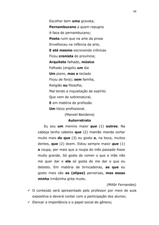 44


          Escolher bem uma gravata;
          Pernambucano a quem repugna
          A faca do pernambucano;
          Poeta ruim que na arte da prosa
          Envelheceu na infância da arte,
          E até mesmo escrevendo crônicas
          Ficou cronista de província;
          Arquiteto falhado, músico
          Falhado (engoliu um dia
          Um piano, mas o teclado
          Ficou de fora); sem família,
          Religião ou filosofia;
          Mal tendo a inquietação de espírito
          Que vem do sobrenatural,
          E em matéria de profissão
          Um tísico profissional.
                    (Manoel Bandeira)
                      Autorretrato
       Eu sou um menino maior que (1) outros. Na
   cabeça tenho cabelos que (2) mamãe manda cortar
   muito mais do que (3) eu gosto e, na boca, muitos
   dentes, que (2) doem. Estou sempre maior que (1)
   a roupa, por mais que a roupa do mês passado fosse
   muito grande. Só gosto de comer o que a mãe não
   me quer dar e ela só gosta de me dar o que eu
   detesto. Em matéria de brincadeiras, as que eu
   gosto mais são as (elipse) perversas, mas essas
   minha irmãzinha grita muito.
                                                (Millôr Fernandes)
O conteúdo será apresentado pelo professor por meio de aula
expositiva e deverá contar com a participação dos alunos;
Elencar a importância e o papel social do gênero;
 