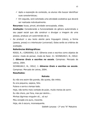 45


          Após a exposição do conteúdo, os alunos irão buscar identificar
          suas características;
          Em seguida, será solicitada uma atividade avaliativa que deverá
          ser realizada individualmente.
    Recursos: lousa, pincel, atividade xerocopiada, slides.
    Avaliação: Considerando a funcionalidade do gênero autorretrato e
    seu papel social que são construir e divulgar a imagem de uma
    pessoa, produza um autorretrato de si.
•   Ao produzir o seu texto atente para linguagem (clara), a forma
    (poesia, prosa) e o interlocutor (universal). Estes serão os critérios de
    avaliação.
    Referências Bibliográficas:
    ROGO, R.; CORDEIRO, G.S. Gêneros orais e escritos como objetos de
    ensino: modo de pensar, modo de fazer. In: SCHNEUWLY, B.; DOLZ.
    J. Gêneros Orais e escritos na escola. Campinas: Mercado de
    Letras, 2004.
    SCHNEUWLY, B.; DOLZ, J. Gêneros Orais e escritos na escola.
    Campinas: Mercado de Letras, 2004.
    Resultados:
                                     Retrato
    Eu não era assim tão grande, tão quieta, tão infeliz.
    Eu era pequena, sapeca, feliz.
    Pulava e sorria o tempo todo.
    Hoje, não tenho mais vontade de pular, muito menos de sorrir.
    Eu não choro, por fora, mas por dentro...
    Minhas lágrimas ninguém vê... só eu!
    Meu coração era puro, inocente.
    Hoje, ele é escuro, inconsequente.
                                     Dalleth Laryssa - 2° ano “A” Matutino
 