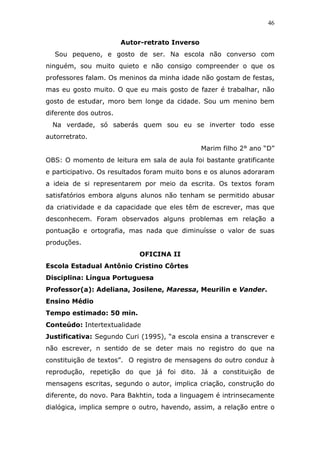 46


                        Autor-retrato Inverso
  Sou pequeno, e gosto de ser. Na escola não converso com
ninguém, sou muito quieto e não consigo compreender o que os
professores falam. Os meninos da minha idade não gostam de festas,
mas eu gosto muito. O que eu mais gosto de fazer é trabalhar, não
gosto de estudar, moro bem longe da cidade. Sou um menino bem
diferente dos outros.
  Na verdade, só saberás quem sou eu se inverter todo esse
autorretrato.
                                                Marim filho 2° ano “D”
OBS: O momento de leitura em sala de aula foi bastante gratificante
e participativo. Os resultados foram muito bons e os alunos adoraram
a ideia de si representarem por meio da escrita. Os textos foram
satisfatórios embora alguns alunos não tenham se permitido abusar
da criatividade e da capacidade que eles têm de escrever, mas que
desconhecem. Foram observados alguns problemas em relação a
pontuação e ortografia, mas nada que diminuísse o valor de suas
produções.
                             OFICINA II
Escola Estadual Antônio Cristino Côrtes
Disciplina: Língua Portuguesa
Professor(a): Adeliana, Josilene, Maressa, Meurilin e Vander.
Ensino Médio
Tempo estimado: 50 min.
Conteúdo: Intertextualidade
Justificativa: Segundo Curi (1995), “a escola ensina a transcrever e
não escrever, n sentido de se deter mais no registro do que na
constituição de textos”. O registro de mensagens do outro conduz à
reprodução, repetição do que já foi dito. Já a constituição de
mensagens escritas, segundo o autor, implica criação, construção do
diferente, do novo. Para Bakhtin, toda a linguagem é intrinsecamente
dialógica, implica sempre o outro, havendo, assim, a relação entre o
 