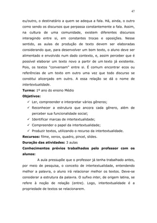 47


eu/outro, o destinatário a quem se adequa a fala. Há, ainda, o outro
como sendo os discursos que perpassa constantemente a fala. Assim,
na   cultura   de    uma   comunidade,   existem   diferentes   discursos
interagindo entre si, em constantes trocas e oposições. Nesse
sentido, as aulas de produção de texto devem ser elaboradas
considerando que, para desenvolver um bom texto, o aluno deve ser
alimentado e envolvido num dado contexto, e, assim perceber que é
possível elaborar um texto novo a partir de um texto já existente.
Pois, os textos "conversam" entre si. É comum encontrar ecos ou
referências de um texto em outro uma vez que todo discurso se
constitui alicerçado em outro. A essa relação se dá o nome de
intertextualidade.
Turma: 1º ano do ensino Médio
Objetivos:
      Ler, compreender e interpretar vários gêneros;
      Reconhecer a estrutura que ancora cada gênero, além de
      perceber sua funcionalidade social;
      Identificar marcas de intertextualidade;
      Compreender o papel da intertextualidade;
      Produzir textos, utilizando o recurso da intertextualidade.
Recursos: filme, xerox, quadro, pincel, slides.
Duração das atividades: 3 aulas
Conhecimentos prévios trabalhados pelo professor com os
alunos:
          A aula pressupõe que o professor já tenha trabalhado antes,
por meio de pesquisa, o conceito de intertextualidade, entendendo
melhor a palavra, o aluno irá relacionar melhor os textos. Deve-se
considerar a estrutura da palavra. O sufixo inter, de origem latina, se
refere à noção de relação (entre). Logo, intertextualidade é a
propriedade de textos se relacionarem.
 