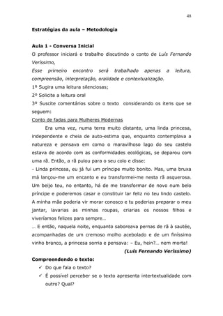 48


Estratégias da aula – Metodologia


Aula 1 - Conversa Inicial
O professor iniciará o trabalho discutindo o conto de Luís Fernando
Veríssimo,
Esse    primeiro   encontro   será   trabalhado   apenas    a   leitura,
compreensão, interpretação, oralidade e contextualização.
1º Sugira uma leitura silenciosas;
2º Solicite a leitura oral
3º Suscite comentários sobre o texto considerando os itens que se
seguem:
Conto de fadas para Mulheres Modernas
       Era uma vez, numa terra muito distante, uma linda princesa,
independente e cheia de auto-estima que, enquanto contemplava a
natureza e pensava em como o maravilhoso lago do seu castelo
estava de acordo com as conformidades ecológicas, se deparou com
uma rã. Então, a rã pulou para o seu colo e disse:
- Linda princesa, eu já fui um príncipe muito bonito. Mas, uma bruxa
má lançou-me um encanto e eu transformei-me nesta rã asquerosa.
Um beijo teu, no entanto, há de me transformar de novo num belo
príncipe e poderemos casar e constituir lar feliz no teu lindo castelo.
A minha mãe poderia vir morar conosco e tu poderias preparar o meu
jantar, lavarias as minhas roupas, criarias os nossos filhos e
viveríamos felizes para sempre…
… E então, naquela noite, enquanto saboreava pernas de rã à sautée,
acompanhadas de um cremoso molho acebolado e de um finíssimo
vinho branco, a princesa sorria e pensava: – Eu, hein?… nem morta!
                                         (Luís Fernando Veríssimo)
Compreendendo o texto:
       Do que fala o texto?
       É possível perceber se o texto apresenta intertextualidade com
       outro? Qual?
 
