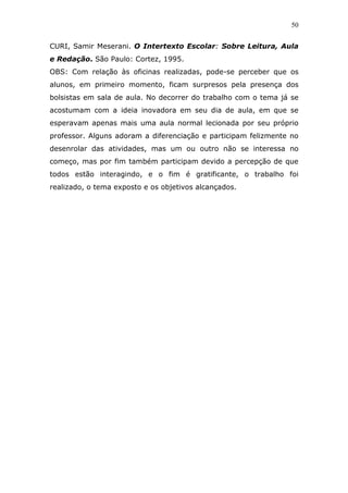 50


CURI, Samir Meserani. O Intertexto Escolar: Sobre Leitura, Aula
e Redação. São Paulo: Cortez, 1995.
OBS: Com relação às oficinas realizadas, pode-se perceber que os
alunos, em primeiro momento, ficam surpresos pela presença dos
bolsistas em sala de aula. No decorrer do trabalho com o tema já se
acostumam com a ideia inovadora em seu dia de aula, em que se
esperavam apenas mais uma aula normal lecionada por seu próprio
professor. Alguns adoram a diferenciação e participam felizmente no
desenrolar das atividades, mas um ou outro não se interessa no
começo, mas por fim também participam devido a percepção de que
todos estão interagindo, e o fim é gratificante, o trabalho foi
realizado, o tema exposto e os objetivos alcançados.
 