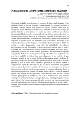 54


PIBID: CURSO DE LETRAS/UFMT/CAMPUS DO ARAGUAIA
                                      OLIVEIRA, Adeliana Alves de (PIBID/CUA/ICHS)
                                 OLIVEIRA, Josilene Mendes Santana (PIBID/CUA/ICHS)
                                          SILVA. Meurilin Higino da (PIBID/CUA/ICHS
                          CARDOSO NETO, Odorico Ferreira (Orientador - PIBID/CUA/ICHS)


O presente trabalho visa descrever o processo de intervenção iniciado pelos
bolsistas PIBID na Escola Antônio Cristino Côrtes. As equipes auxiliam o
professor tanto em sala de aula, quanto fora de sala, atuando como aulas de
reforço aos alunos. O objetivo da atividade é submeter os bolsistas à situação da
prática docente, no atendimento aos alunos da escola e na busca de soluções
para as dificuldades por eles apresentadas. O trabalho de intervenção se dá no
contato direto com os alunos e os professores regentes. O encontro com os
alunos ocorrem três vezes na semana. Os encontros da equipe, que ocorrem as
segundas e quintas-feiras, os problemas são socializados, discutidos e as
soluções buscadas dentro do grupo. No trabalho de intervenção do PIBID na
escola, a equipe diagnosticou uma série de dificuldades dos alunos,
especialmente, no que diz respeito à escrita e a compreensão de texto. A equipe
trabalhou em cima dessas dificuldades apresentadas pelos alunos da escola,
embasados na oralidade, escrita, leitura, gramática e produção textual segundo
as propostas de Irandé Antunes, para superação das dificuldades apresentadas
por eles e ajudá-los a utilizar cada uma, adequando-as ao contexto. O que
podemos concluir é que o ensino de Língua Portuguesa ainda está longe de
preparar o aluno para ser um usuário eficiente da língua. Ao contrário, o que se
percebe é que o aluno ainda apresenta problemas de leitura, escrita e
compreensão. Além das dificuldades que os alunos apresentam, um grande
número deles demonstra ausência de interesse em aprender, em refazer,
desrespeito e violência verbal com professor e os próprios colegas de classe, a
falta de compromisso de estudar está sendo muito grande, a ponto de levarem
celular com música ou MPs para sala e utilizá-los na hora da aula. É uma
situação preocupante e complicada em que o professor terá que elaborar
estratégia para tentar contornar a situação. Para uma aula de português ser bem
aproveitável exige concentração, participação, ambiente que o professor consiga
dar aula, pelo menos sem tumulto, a língua portuguesa em si já não é fácil e
simples, sem o completo envolvimento, comprometimento dos alunos fica mais
difícil ainda.



Palavras-Chave: PIBID. Educação. Ensino da Língua Portuguesa.
 