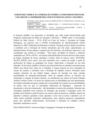 55



 O BOM EDUCADOR E SUA FORMAÇÃO TEÓRICA COMO PRESSUPOSTO DE
  UMA PRÁTICA COMPROMETIDA COM O ENSINO DA LÍNGUA MATERNA
                 OLIVEIRA, Josilene Mendes Santana de (PIBID/LETRAS E LITERATURA/CUA/ICHS) E-mail:
                 josi.mso@hotmail.com
                 CORREIA, Maressa Balbino (PIBID/LETRAS E LITERATURA/CUA/ICHS) E-mail:
                 maressa_balbino@hotmail.com
                 CARDOSO NETO, Odorico Ferreira (Orientador/Coordenador/PIBID LETRAS E
                 LITERATURA/CUA/ICHS) E-mail: odoricoedeise@uol.com.br



O presente trabalho visa apresentar as atividades que estão sendo desenvolvidas pelo
Programa Institucional de Bolsa de Iniciação à Docência – PIBID, junto à Universidade
Federal de Mato Grosso – CUA/ ICHS no Curso de Letras e Literatura da Língua
Portuguesa, em parceria com a CAPES (Coordenadora de Aperfeiçoamento Ensino
Superior) e o MEC (Ministério de Educação e cultura). O projeto tem por objetivo incentivar
e contribuir com a formação de futuros educadores que irão atuar, especialmente, na
educação básica. Nossa equipe é composta por dez bolsistas, um professor supervisor e um
coordenador que orienta as atividades. Para tanto, atividades de leituras e reflexões
embasadas nos PCNs e PCNs+, em leituras individualizadas de textos diversos sobre ensino
de língua, produção de textos, gramática e leitura, além de autores como: ANTUNES,
NEVES, KOCH, entre outros, tem sido realizadas com a intuito de mudar o perfil do
profissional da língua na graduação em Letras, objetivando a formação de um bom
educador. O alvo desse trabalho é fornecer aos alunos bolsistas os subsídios necessários para
refletir uma forma mais eficaz de se trabalhar a Língua materna na nova concepção de
ensino, de maneira a contribuir com a formação de cidadãos críticos, formando assim
usuários eficientes da sua própria língua, capazes de interagir nas mais variadas
possibilidades de interação/comunicação. Além do respaldo teórico, os bolsistas são
submetidos à situação da prática docente, no atendimento aos alunos da Escola Estadual
Antônio Cristino Cortes e na busca de soluções para as dificuldades por eles apresentadas.
Os estudos realizados até agora comprovam a necessidade de se pensar novas possibilidades
de ensino, uma vez que, as concepções tradicionais de linguagem – expressão do
pensamento e meio de comunicação – não demandam os anseios da sociedade. Somente uma
concepção entendida como processo de interação, que perceba a linguagem como um
produto sócio-histórico, pode favorecer um ensino capaz de promover cidadãos capazes de
aprender a conhecer, aprender a fazer, aprender a viver com os outros e aprender a ser. O
velho ensino pretendia transmitir conhecimento, hoje, objetiva promover competências
gerais que articulem conhecimentos, favorecendo a formação de cidadãos críticos,
pensantes, autônomos e ativos.

PALAVRAS-CHAVE: Ensino da língua. Linguagem. Formação de educadores.
 
