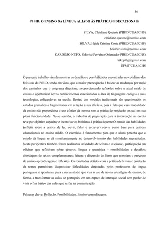 56

     PIBID: O ENSINO DA LÍNGUA ALIADO ÀS PRÁTICAS EDUCACIONAIS


                                               SILVA, Cleidiane Queiróz (PIBID/CUA/ICHS)
                                                               cleidiane.queiroz@hotmail.com
                                            SILVA, Heide Cristina Costa (PIBID/CUA/ICHS)
                                                                   heidecristina@hotmail.com
                         CARDOSO NETO, Odorico Ferreira (Orientador PIBID/CUA/ICHS)
                                                                         kikoptbg@gmail.com
                                                                            UFMT/CUA/ICHS


O presente trabalho visa demonstrar os desafios e possibilidades encontradas no cotidiano dos
bolsistas do PIBID, tendo em vista, que a maior preocupação é buscar as mudanças por meio
dos caminhos que o programa direciona, proporcionando reflexões sobre o atual modo de
ensino e oportunizar novos conhecimentos direcionados à área de linguagem, códigos e suas
tecnologias, aplicando-as na escola. Dentro dos modelos tradicionais são questionados os
estudos gramaticais fragmentados em relação a sua eficácia, pois é fato que essa modalidade
de ensino não proporciona o uso efetivo da norma nem a prática de produção textual em sua
plena funcionalidade. Nesse sentido, o trabalho de preparação para a intervenção na escola
teve por objetivo capacitar e incentivar os bolsistas à prática docente.O estudo das habilidades
(refletir sobre a prática de ler, ouvir, falar e escrever) serviu como base para práticas
educacionais no ensino médio. O exercício é fundamental para que o aluno perceba que o
estudo da língua se dá simultaneamente ao desenvolvimento das habilidades supracitadas.
Nesta perspectiva também foram realizadas atividades de leitura e discussão, participação em
oficinas que refletiram sobre gêneros, língua e gramática – possibilidades e desafios;
abordagem de textos complementares; leitura e discussão de livros que norteiam o processo
de ensino-aprendizagem e reflexões. Os resultados obtidos com a prática de leitura e produção
de textos permitiram diagnosticar dificuldades detectadas pelos professores de língua
portuguesa e apontaram para a necessidade que visa o uso de novas estratégias de ensino, de
forma, a transformar as aulas de português em um espaço de interação social sem perder de
vista o fim básico das aulas que se faz na comunicação.


Palavras chave: Reflexão. Possibilidades. Ensino-aprendizagem.
 