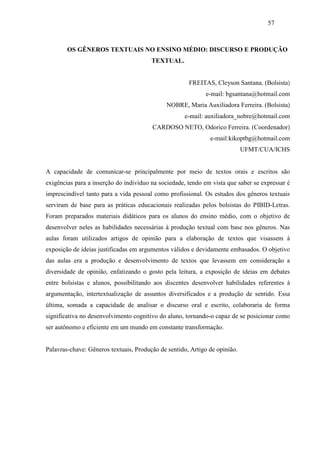 57



        OS GÊNEROS TEXTUAIS NO ENSINO MÉDIO: DISCURSO E PRODUÇÃO
                                        TEXTUAL.


                                                      FREITAS, Cleyson Santana. (Bolsista)
                                                            e-mail: bgsantana@hotmail.com
                                             NOBRE, Maria Auxiliadora Ferreira. (Bolsista)
                                                    e-mail: auxiliadora_nobre@hotmail.com
                                        CARDOSO NETO, Odorico Ferreira. (Coordenador)
                                                              e-mail:kikoptbg@hotmail.com
                                                                            UFMT/CUA/ICHS


A capacidade de comunicar-se principalmente por meio de textos orais e escritos são
exigências para a inserção do indivíduo na sociedade, tendo em vista que saber se expressar é
imprescindível tanto para a vida pessoal como profissional. Os estudos dos gêneros textuais
serviram de base para as práticas educacionais realizadas pelos bolsistas do PIBID-Letras.
Foram preparados materiais didáticos para os alunos do ensino médio, com o objetivo de
desenvolver neles as habilidades necessárias à produção textual com base nos gêneros. Nas
aulas foram utilizados artigos de opinião para a elaboração de textos que visassem à
exposição de ideias justificadas em argumentos válidos e devidamente embasados. O objetivo
das aulas era a produção e desenvolvimento de textos que levassem em consideração a
diversidade de opinião, enfatizando o gosto pela leitura, a exposição de ideias em debates
entre bolsistas e alunos, possibilitando aos discentes desenvolver habilidades referentes à
argumentação, intertextualização de assuntos diversificados e a produção de sentido. Essa
última, somada a capacidade de analisar o discurso oral e escrito, colaboraria de forma
significativa no desenvolvimento cognitivo do aluno, tornando-o capaz de se posicionar como
ser autônomo e eficiente em um mundo em constante transformação.


Palavras-chave: Gêneros textuais, Produção de sentido, Artigo de opinião.
 