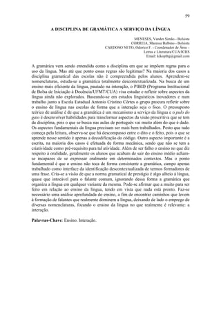 59

          A DISCIPLINA DE GRAMÁTICA A SERVIÇO DA LÍNGUA

                                                      MENESES, Vander Simão - Bolsista
                                                    CORREIA, Maressa Balbino - Bolsista
                                         CARDOSO NETO, Odorico F. - Coordenador de Área –
                                                            Letras e Literatura/CUA/ICHS
                                                             Email: kikoptbg@gmail.com

A gramática vem sendo entendida como a disciplina em que se impõem regras para o
uso da língua. Mas até que ponto essas regras são legitimas? Na maioria dos casos a
disciplina gramatical das escolas não é compreendida pelos alunos. Aprendem-se
nomenclaturas, estuda-se a gramática totalmente descontextualizada. Na busca de um
ensino mais eficiente da língua, pautado na interação, o PIBID (Programa Institucional
de Bolsa de Iniciação à Docência/UFMT/CUA) visa estudar e refletir sobre aspectos da
língua ainda não explorados. Baseando-se em estudos linguisticos inovadores e num
trabalho junto a Escola Estadual Antonio Cristino Côrtes o grupo procura refletir sobre
o ensino de língua nas escolas de forma que a interação seja o foco. O pressuposto
teórico de análise é de que a gramática é um mecanismo a serviço da língua e o pulo do
gato é desenvolver habilidades para transformar aspectos da visão prescritiva que se tem
da disciplina, pois o que se busca nas aulas de português vai muito além do que é dado.
Os aspectos fundamentais da língua precisam ser mais bem trabalhados. Posto que tudo
começa pela leitura, observa-se que há descompasso entre o dito e o feito, pois o que se
aprende nesse sentido é apenas a decodificação do código. Outro aspecto importante é a
escrita, na maioria dos casos é efetuada de forma mecânica, sendo que não se tem a
criatividade como pré-requisito para tal atividade. Além de ser falho o ensino no que diz
respeito à oralidade, geralmente os alunos que acabam de sair do ensino médio acham-
se incapazes de se expressar oralmente em determinados contextos. Mas o ponto
fundamental é que o ensino não toca de forma consistente a gramática, campo apenas
trabalhado como interface da identificação descontextualizada de termos formadores de
uma frase. Cria-se a visão de que a norma gramatical de prestigio é algo alheio à língua,
quase que intocável para o falante comum, ignorando dessa forma a gramática que
organiza a língua em qualquer variante da mesma. Pode-se afirmar que a muito para ser
feito em relação ao ensino da língua, tendo em vista que nada está pronto. Faz-se
necessário uma análise aprofundada do ensino, a fim de encontrar caminhos que levem
à formação de falantes que realmente dominem a língua, deixando de lado o emprego de
diversas nomenclaturas, focando o ensino da língua no que realmente é relevante: a
interação.

Palavras-Chave: Ensino. Interação.
 