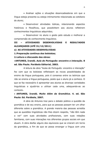 6


            • Analisar ações e situações desencadeadoras em que a
língua esteja presente ou esteja intimamente relacionada ao cotidiano
do aluno;
            • Desenvolver atividades lúdicas, relacionando aspectos
históricos    e   filosóficos,   que   possibilitem   aos   alunos     refletirem
conhecimentos linguísticos adquiridos;
            • Desenvolver no aluno o gosto pelo estudo e melhorar a
compreensão do conhecimento linguístico.
III    –     ATIVIDADES           DESENVOLVIDAS             E   RESULTADOS
ALCANÇADOS (ATÉ 31/12/2011)
a) AS ATIVIDADES DESENVOLVIDAS
1. Preparação contínua dos bolsistas;
2. Leitura e discussão das obras:
• ANTUNES, Irandé. Aula de Português: encontro e interação. 8
ed. São Paulo. Parábola Editorial, 2003.
            A leitura da obra “Aulas de Português: encontro e interação”
fez com que os bolsistas refletissem as novas possibilidades de
ensino da língua portuguesa, pois é consenso entre os teóricos que
não se ensina a língua portuguesa, posto que o aluno já a conhece. O
que se faz necessário é apresentar aos alunos as diversas variedades
linguísticas e ajudá-los a utilizar cada uma, adequando-as ao
contexto.
• ANTUNES, Irandé. Muito Além da Gramática. 4. ed. São
Paulo: Ed. Parábola, 2007.
            A obra de Antunes traz para o debate público a questão da
gramática e de seu ensino, para que as pessoas possam ter um olhar
diferente sobre a gramática. A grande maioria das pessoas acredita
que as questões lingüísticas não lhes dizem respeito, "não têm nada
a   ver"    com    suas   atividades    profissionais,   com    suas    relações
familiares, com suas interações nos diferentes grupos sociais em que
atuam. A obra desfaz alguns dos equívocos que se criaram em torno
da gramática, a fim de que se possa enxergar a língua com uma
 