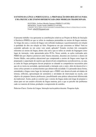 60




O ENSINO DA LÍNGUA PORTUGUESA: A PREPARAÇÃO DOS BOLSISTAS PARA
 UMA PRÁTICA DE ENSINO DIFERENCIADA DOS MODELOS TRADICIONAIS.

                 OLIVEIRA ,Josilene Mendes Santana (PIBID,CUA/ICHS)
                 MENESES, Vander Simão (PIBID,CUA/ICHS)
                 CARDOSO NETO, Odorico Ferreira (Orientador/Coordenador/PIBID LETRAS E LITERATURA/CUA/ICHS)
                 Email: ufmt2010@gmail.com



O presente trabalho visa apresentar as contribuições relativas ao Projeto de Bolsa de Iniciação
à Docência (PIBID) no que se refere às mudanças pretendidas no ensino da língua materna.
Ao longo dos anos, o ensino de língua vem sofrendo mudanças e questionamentos em relação
à qualidade do dito em relação ao feito. Pergunta-se em que consistem as falhas? Será no
conteúdo aplicado ou em como vem sendo aplicado? Estudos revelam três concepções
referentes ao ensino da língua, dentre elas está a que se refere ao estudo da linguagem como
lugar de interação, visão apresentada pelos PCNs. Nesse sentido, as ações realizadas pelo
PIBID têm por objetivo promover entre futuros docentes, docentes em exercício e alunos do
Ensino Médio, uma prática educacional que compreenda o ensino da língua como lugar de
preparação e capacitação de sujeitos que desenvolvam competências sociodiscursivas, ou seja,
as aulas de língua portuguesa devem propiciar ao alunado as competências necessárias para
que ele se insira na sociedade, oportunizando a interação com o outro. além de desenvolver o
senso crítico perante os acontecimentos que afetam toda sociedade. E é pensando dessa forma,
entendendo a língua como lugar de interação que o PIBID vem desenvolvendo atividades de
leituras, reflexões, apresentação de seminários e atividades de intervenção na escola, com
objetivo de preparar futuros professores, possibilitando uma prática educacional diferenciada
da tradicional. Assim, pode-se concluir que o ensino da língua ainda está longe de preparar o
aluno para ser um usuário eficiente da língua materna, pois o que se percebe são problemas
cada vez maiores de leitura, produção e compreensão de sentidos.

Palavras-Chave: Ensino de Língua. Interação teoria-prática docente. Pesquisa-Ação.
 