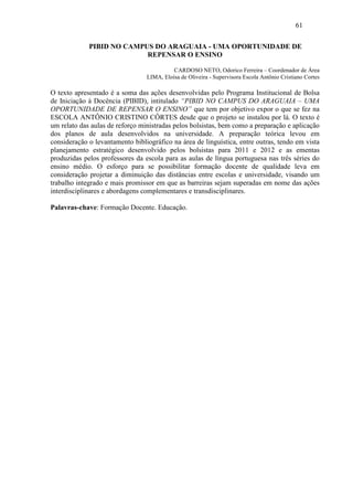 61

             PIBID NO CAMPUS DO ARAGUAIA - UMA OPORTUNIDADE DE
                           REPENSAR O ENSINO

                                           CARDOSO NETO, Odorico Ferreira – Coordenador de Área
                                 LIMA, Eloísa de Oliveira - Supervisora Escola Antônio Cristiano Cortes

O texto apresentado é a soma das ações desenvolvidas pelo Programa Institucional de Bolsa
de Iniciação à Docência (PIBID), intitulado “PIBID NO CAMPUS DO ARAGUAIA – UMA
OPORTUNIDADE DE REPENSAR O ENSINO” que tem por objetivo expor o que se fez na
ESCOLA ANTÔNIO CRISTINO CÔRTES desde que o projeto se instalou por lá. O texto é
um relato das aulas de reforço ministradas pelos bolsistas, bem como a preparação e aplicação
dos planos de aula desenvolvidos na universidade. A preparação teórica levou em
consideração o levantamento bibliográfico na área de linguística, entre outras, tendo em vista
planejamento estratégico desenvolvido pelos bolsistas para 2011 e 2012 e as ementas
produzidas pelos professores da escola para as aulas de língua portuguesa nas três séries do
ensino médio. O esforço para se possibilitar formação docente de qualidade leva em
consideração projetar a diminuição das distâncias entre escolas e universidade, visando um
trabalho integrado e mais promissor em que as barreiras sejam superadas em nome das ações
interdisciplinares e abordagens complementares e transdisciplinares.

Palavras-chave: Formação Docente. Educação.
 